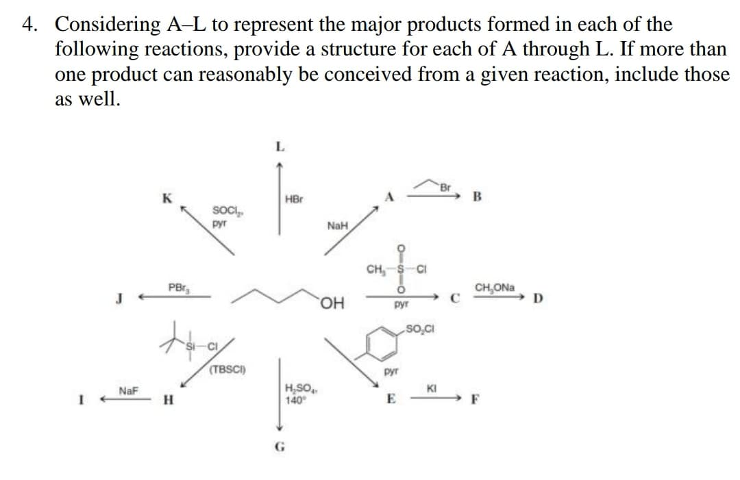 4. Considering A-L to represent the major products formed in each of the
following reactions, provide a structure for each of A through L. If more than
one product can reasonably be conceived from a given reaction, include those
as well.
1
NaF
PBr₂
SOCI₂.
pyr
tag
H
(TBSCI)
L
HBr
H₂SOA
140
G
NaH
OH
O
CH, S CI
O
pyr
руг
E
SO,CI
KI
C
B
CH₂ONa
F
D