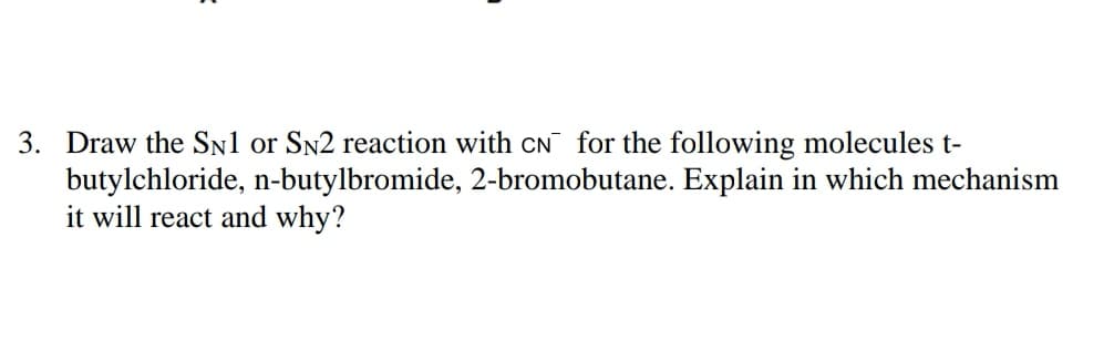 3. Draw the SN1 or SN2 reaction with CN for the following molecules t-
butylchloride, n-butylbromide, 2-bromobutane. Explain in which mechanism
it will react and why?