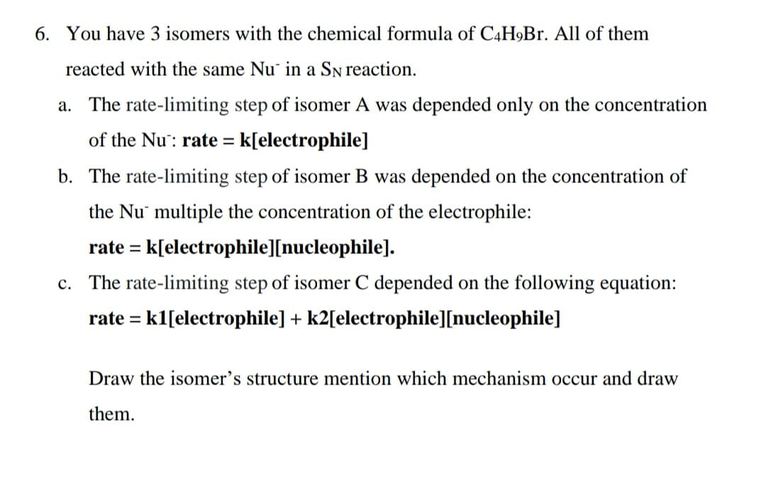6. You have 3 isomers with the chemical formula of C4H9Br. All of them
reacted with the same Nu in a SN reaction.
a. The rate-limiting step of isomer A was depended only on the concentration
of the Nu: rate = = k[electrophile]
b. The rate-limiting step of isomer B was depended on the concentration of
the Nu multiple the concentration of the electrophile:
rate = k[electrophile][nucleophile].
c. The rate-limiting step of isomer C depended on the following equation:
rate = k1[electrophile] + k2[electrophile][nucleophile]
Draw the isomer's structure mention which mechanism occur and draw
them.