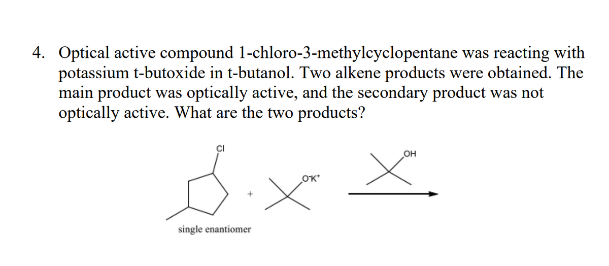 1-chloro-3-methylcyclopentane
was reacting with
4. Optical active compound
potassium t-butoxide in t-butanol. Two alkene products were obtained. The
main product was optically active, and the secondary product was not
optically active. What are the two products?
CI
Six
single enantiomer
OK*
OH