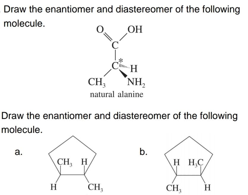 Draw the enantiomer and diastereomer of the following
molecule.
ОН
*
Cim H
CH,
NH,
natural alanine
Draw the enantiomer and diastereomer of the following
molecule.
а.
b.
CH, H
H H,C
H
CH;
CH3
H
