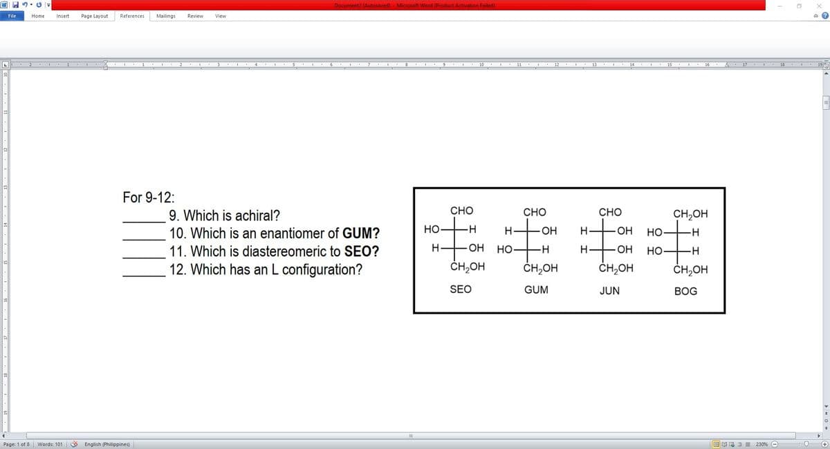 Document2 (Autösaved) - Microsoft Word (Product Activation Failed)
File
Home
Insert
Page Layout
References
Mailings
Review
View
4
12
13
14
15 . I . 16 .
For 9-12:
9. Which is achiral?
CHO
CHO
CHO
CH,OH
it
10. Which is an enantiomer of GUM?
Но-
H.
ОН
H-
Но-
11. Which is diastereomeric to SEO?
H
OH
Но
H.
OH
Но
12. Which has an L configuration?
ČH,OH
ČH,OH
ČH,OH
ČH,OH
SEO
GUM
JUN
ВOG
Page: 1 of 8
Words: 101
English (Philippines)
目 昆言 230% -
