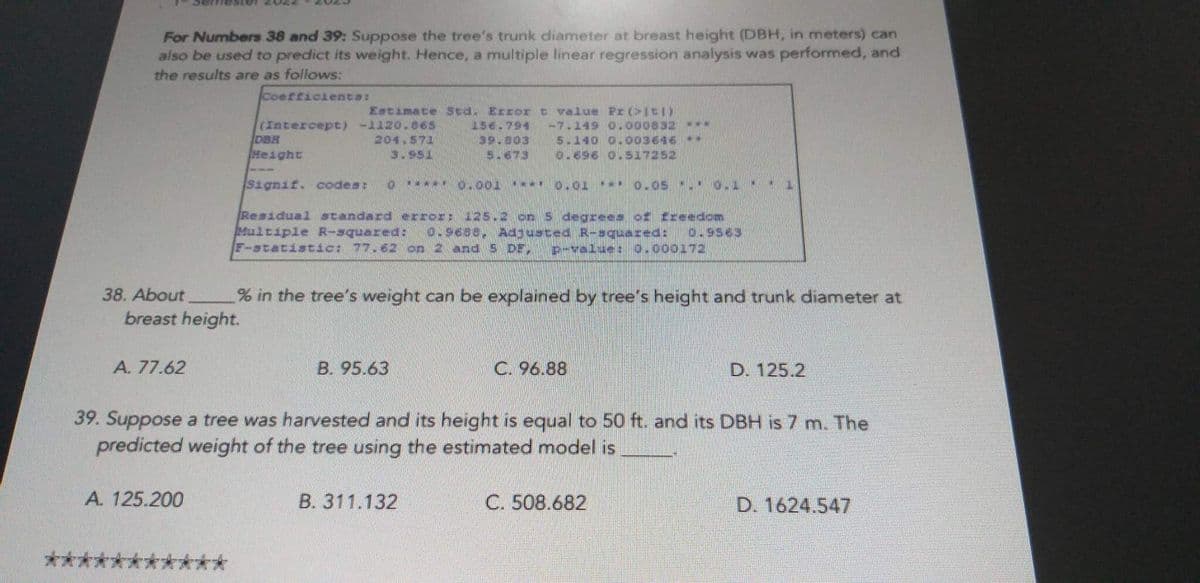 For Numbers 38 and 39: Suppose the tree's trunk diameter at breast height (DBH, in meters) can
also be used to predict its weight. Hence, a multiple linear regression analysis was performed, and
the results are as follows:
Coefficients:
***
A. 77.62
Estimate Sed. Erzort value Pr(it))
(Intercept) -1120.865
156.794 -7.149 0.000832 www.
39.803
204 571
5.140 0.003616 M
3.951
5-673
0.696 0.517252
0.01 *** OLOS - OLI
A. 125.200
DBH
Height
38. About
% in the tree's weight can be explained by tree's height and trunk diameter at
breast height.
Signif. codes: TON -----0-001
Residual standard error; 125.2 on 5 degrees of freedom
Multiple R-squared: 0.9688, Adjusted R-squared: 0-9563
F-statistic: 77.62 on 2 and 5 DE, p-value: 0.000172
B. 95.63
39. Suppose a tree was harvested and its height is equal to 50 ft. and its DBH is 7 m. The
predicted weight of the tree using the estimated model is
C. 96.88
B. 311.132
D. 125.2
C. 508.682
D. 1624.547