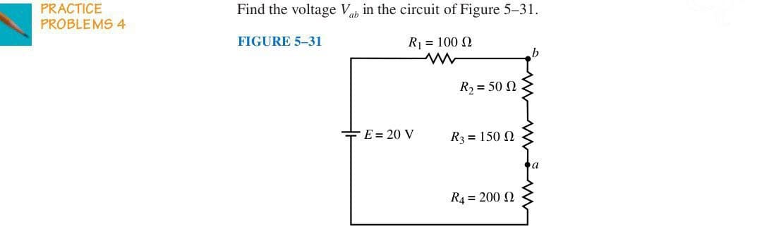 PRACTICE
PROBLEMS 4
Find the voltage V in the circuit of Figure 5-31.
FIGURE 5-31
R₁ = 100 2
www
b
R₂ = 50 2
E = 20 V
R3 = 1500
R4=200 2
a
