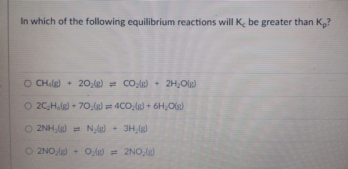 In which of the following equilibrium reactions will K be greater than K₂?
Ⓒ CH,(g) + 20₂(g) = CO₂(g) + 2H₂O(g)
Ⓒ2C₂H₂(g) + 70₂(g) = 4CO₂(g) + 6H₂O(g)
Ⓒ2NH₂(g) = N₂(g) + 3H₂(g)
Ⓒ2NO(g) + 0,(g) = 2NO₂(g)
O₂(g)