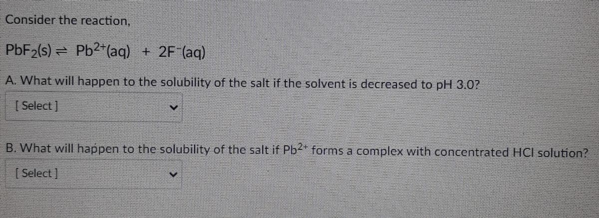 Consider the reaction,
PbF₂(s) = Pb2+ (aq) + 2F (aq)
A. What will happen to the solubility of the salt if the solvent is decreased to pH 3.0?
[Select]
B. What will happen to the solubility of the salt if Pb²+ forms a complex with concentrated HCI solution?
[Select]
