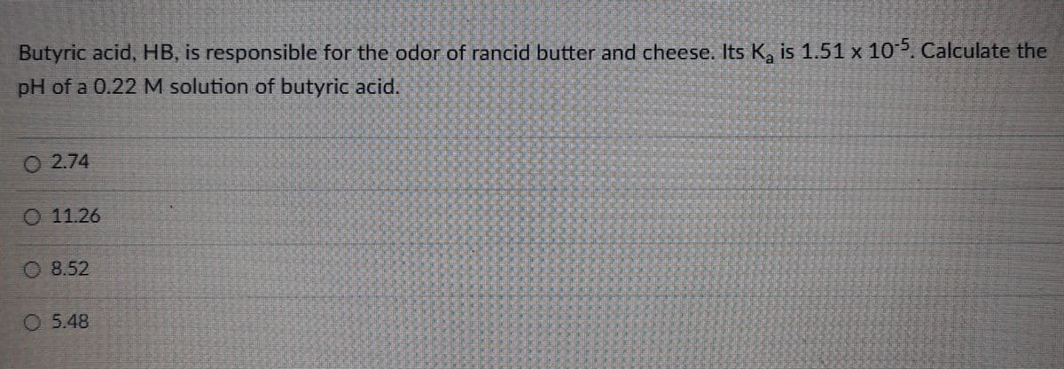 Butyric acid, HB, is responsible for the odor of rancid butter and cheese. Its K₂ is 1.51 x 105. Calculate the
pH of a 0.22 M solution of butyric acid.
02.74
O 11.26
8.52
5.48