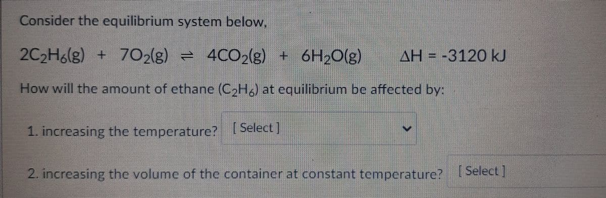 Consider the equilibrium system below,
2C₂H6(g) + 702(g) = 4CO₂(g) + 6H₂O(g)
AH-3120 kJ
How will the amount of ethane (C₂H6) at equilibrium be affected by:
1. increasing the temperature? [Select]
2. increasing the volume of the container at constant temperature? [Select]