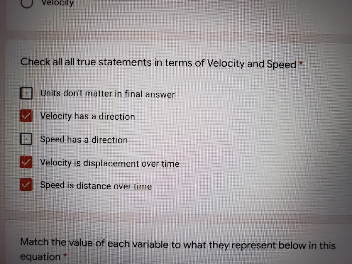 Velocity
Check all all true statements in terms of Velocity and Speed
Units don't matter in final answer
Velocity has a direction
Speed has a direction
Velocity is displacement over time
Speed is distance over time
Match the value of each variable to what they represent below in this
equation

