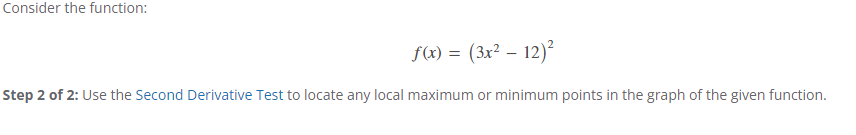 Consider the function:
f(x) = (3x² - 12)²
Step 2 of 2: Use the Second Derivative Test to locate any local maximum or minimum points in the graph of the given function.