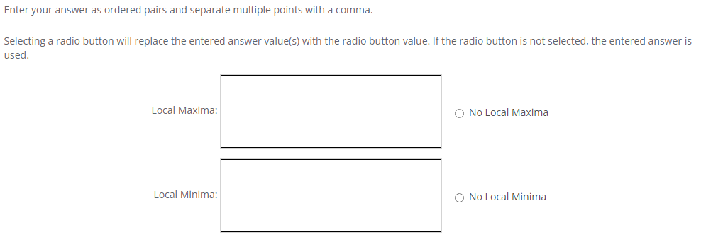 Enter your answer as ordered pairs and separate multiple points with a comma.
Selecting a radio button will replace the entered answer value(s) with the radio button value. If the radio button is not selected, the entered answer is
used.
Local Maxima:
No Local Maxima
Local Minima:
◇ No Local Minima