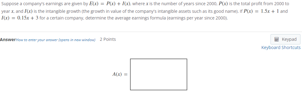 Suppose a company's earnings are given by E(x) = P(x) + I(x), where x is the number of years since 2000, P(x) is the total profit from 2000 to
year x, and I(x) is the intangible growth (the growth in value of the company's intangible assets such as its good name). If P(x) = 1.5x + 1 and
1(x) = 0.15x + 3 for a certain company, determine the average earnings formula (earnings per year since 2000).
Answer How to enter your answer (opens in new window) 2 Points
A(x) =
Keypad
Keyboard Shortcuts
