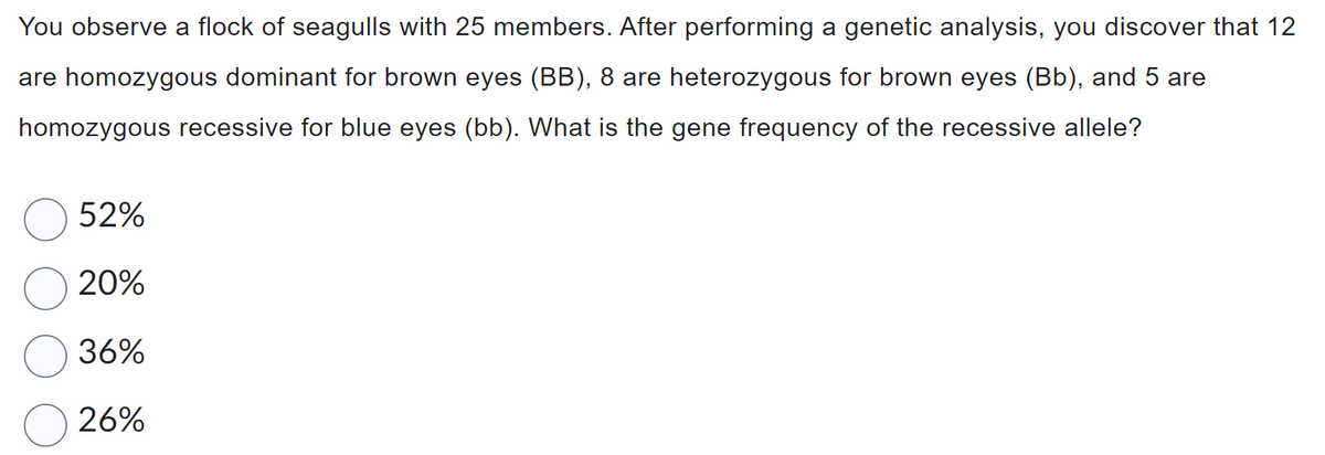 You observe a flock of seagulls with 25 members. After performing a genetic analysis, you discover that 12
are homozygous dominant for brown eyes (BB), 8 are heterozygous for brown eyes (Bb), and 5 are
homozygous recessive for blue eyes (bb). What is the gene frequency of the recessive allele?
52%
20%
36%
26%