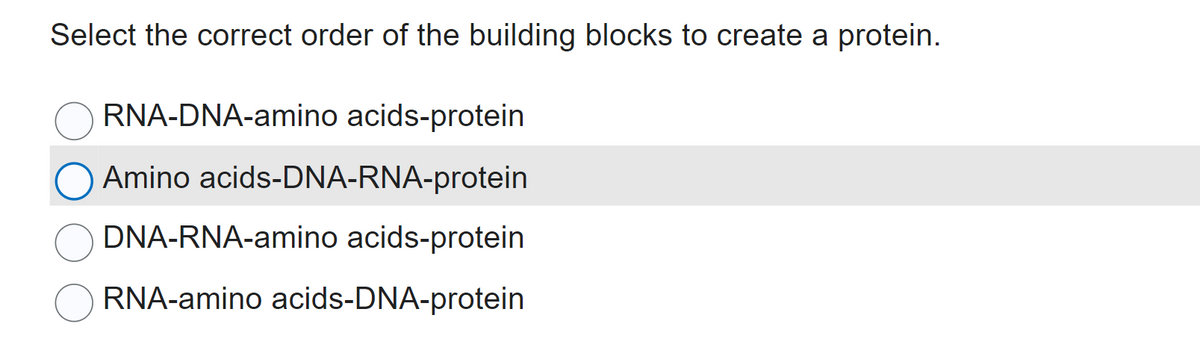 Select the correct order of the building blocks to create a protein.
RNA-DNA-amino acids-protein
Amino acids-DNA-RNA-protein
DNA-RNA-amino acids-protein
RNA-amino acids-DNA-protein