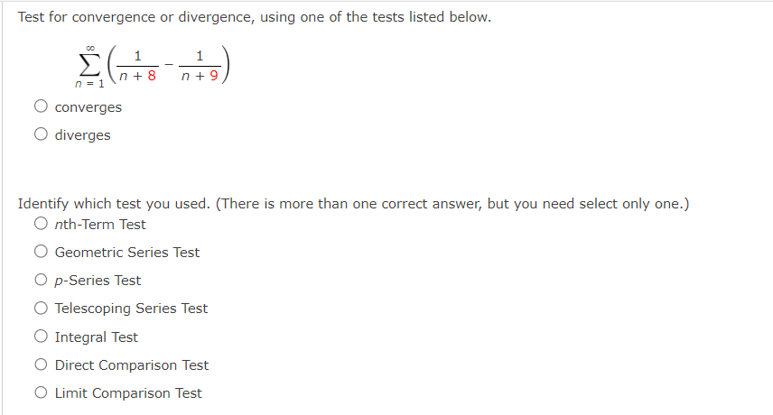 Test for convergence or divergence, using one of the tests listed below.
1
Σ(²8-045)
n+8
n +9
n = 1
converges
O diverges
1
Identify which test you used. (There is more than one correct answer, but you need select only one.)
Onth-Term Test
Geometric Series Test
O p-Series Test
O Telescoping Series Test
O Integral Test
O Direct Comparison Test
O Limit Comparison Test