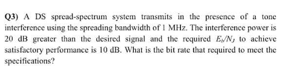 Q3) A DS spread-spectrum system transmits in the presence of a tone
interference using the spreading bandwidth of 1 MHz. The interference power
20 dB greater than the desired signal and the required E/N, to achieve
satisfactory performance is 10 dB. What is the bit rate that required to meet the
specifications?
is
