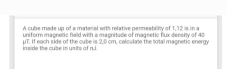 A cube made up of a material with relative permeability of 1,12 is in a
uniform magnetic field with a magnitude of magnetic flux density of 40
HT. If each side of the cube is 2,0 cm, calculate the total magnetic energy
inside the cube in units of nJ.