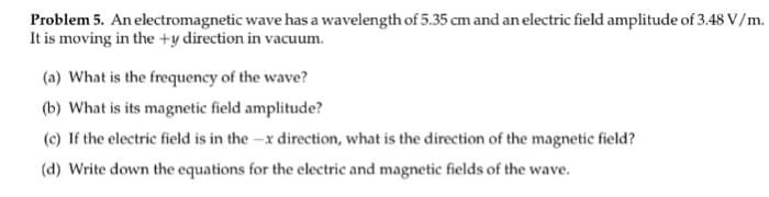Problem 5. An electromagnetic wave has a wavelength of 5.35 cm and an electric field amplitude of 3.48 V/m.
It is moving in the +y direction in vacuum.
(a) What is the frequency of the wave?
(b) What is its magnetic field amplitude?
(c) If the electric field is in the -x direction, what is the direction of the magnetic field?
(d) Write down the equations for the electric and magnetic fields of the wave.