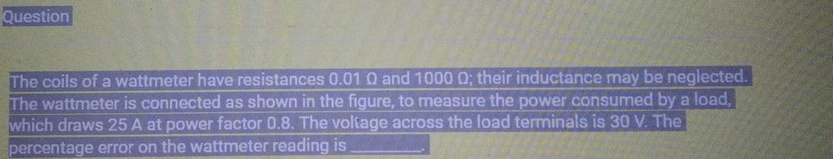 Question
The coils of a wattmeter have resistances 0.01 0 and 1000 Q; their inductance may be neglected.
The wattmeter is connected as shown in the figure, to measure the power consumed by a load,
which draws 25 A at power factor 0.8. The voltage across the load terminals is 30 V. The
percentage error on the wattmeter reading is