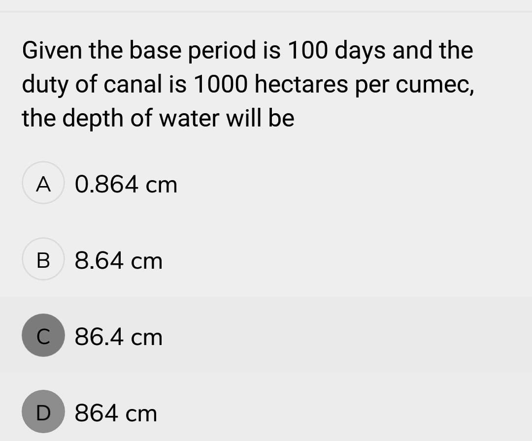 Given the base period is 100 days and the
duty of canal is 1000 hectares per cumec,
the depth of water will be
A 0.864 cm
B 8.64 cm
C 86.4 cm
D 864 cm