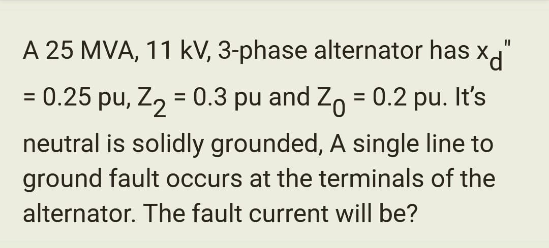 A 25 MVA, 11 kV, 3-phase alternator has "
X
10
= 0.25 pu, Z₂ = 0.3 pu and Z₁ = 0.2 pu. It's
neutral is solidly grounded, A single line to
ground fault occurs at the terminals of the
alternator. The fault current will be?