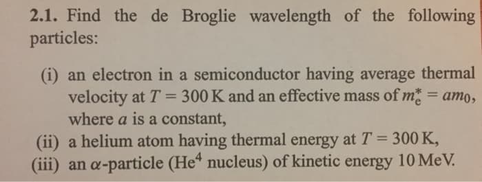 2.1. Find the de Broglie wavelength of the following
particles:
(i) an electron in a semiconductor having average thermal
velocity at T = 300 K and an effective mass of me = amo,
where a is a constant,
(ii) a helium atom having thermal energy at T = 300 K,
(iii) an a-particle (He4 nucleus) of kinetic energy 10 MeV.