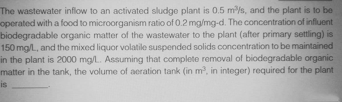 The wastewater inflow to an activated sludge plant is 0.5 m³/s, and the plant is to be
operated with a food to microorganism ratio of 0.2 mg/mg-d. The concentration of influent
biodegradable organic matter of the wastewater to the plant (after primary settling) is
150 mg/L, and the mixed liquor volatile suspended solids concentration to be maintained
in the plant is 2000 mg/L. Assuming that complete removal of biodegradable organic
matter in the tank, the volume of aeration tank (in m³, in integer) required for the plant
is