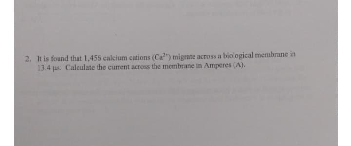 2. It is found that 1,456 calcium cations (Cat) migrate across a biological membrane in
13.4 µs. Calculate the current across the membrane in Amperes (A).