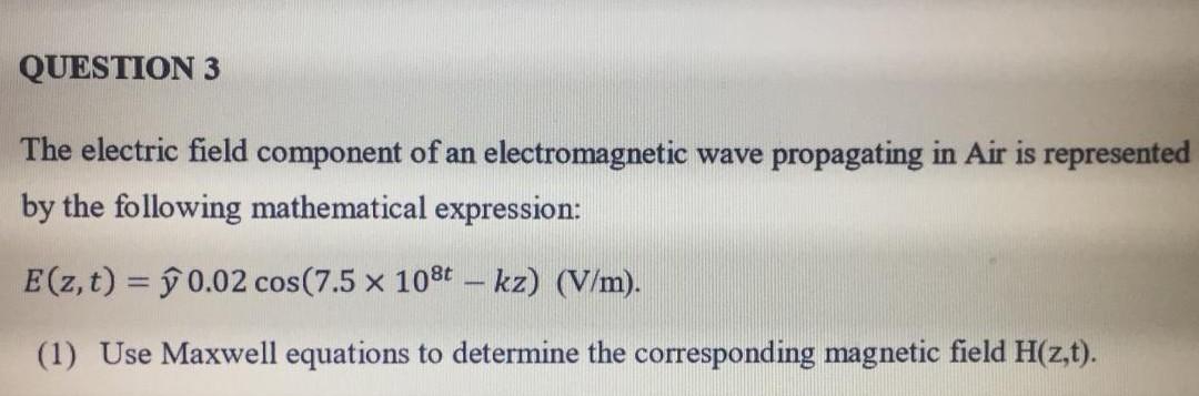 QUESTION 3
The electric field component of an electromagnetic wave propagating in Air is represented
by the following mathematical expression:
E (z, t) = 0.02 cos (7.5 x 108t - kz) (V/m).
(1) Use Maxwell equations to determine the corresponding magnetic field H(z,t).