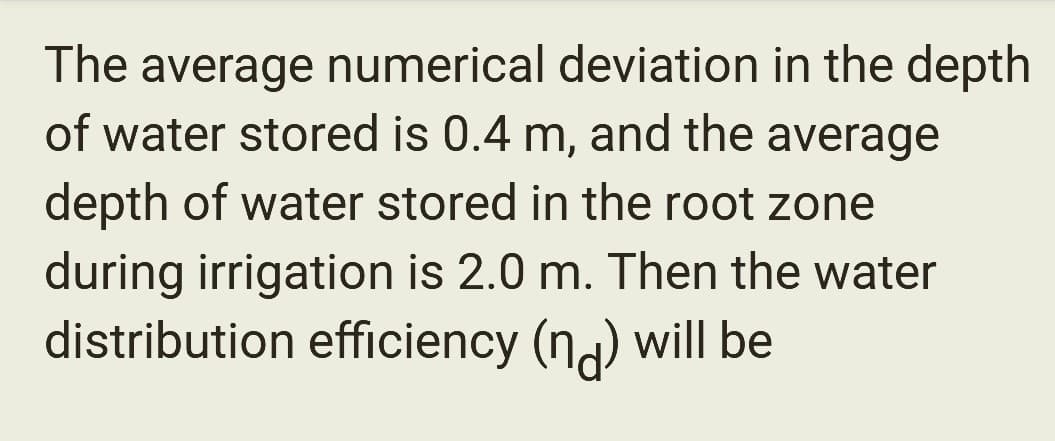 The average numerical deviation in the depth
of water stored is 0.4 m, and the average
depth of water stored in the root zone
during irrigation is 2.0 m. Then the water
distribution efficiency (nd) will be