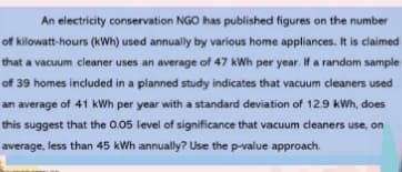 An electricity conservation NGO has published figures on the number
off kilowatt-hours (kWh) used annually by various home appliances. It is claimed
that a vacuum cleaner uses an average of 47 kWh per year. If a random sample
off 39 homes included in a planned study indicates that vacuum cleaners used
an average of 41 kWh per year with a standard deviation of 12.9 kWh, does.
this suggest that the 0.05 level of significance that vacuum cleaners use, on
average, less than 45 kWh annually? Use the p-value approach.