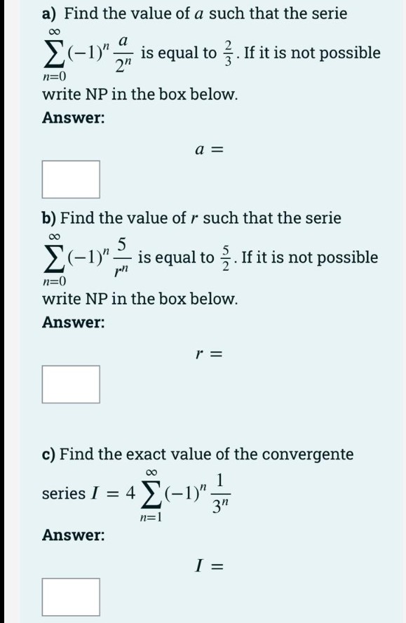 a) Find the value of a such that the serie
2(-1)" is equal to . If it is not possible
2"
n=0
write NP in the box below.
Answer:
a =
b) Find the value of r such that the serie
2(-1)"-
is equal to . If it is not possible
n=0
write NP in the box below.
Answer:
r =
c) Find the exact value of the convergente
00
series 14Σ-ν
3"
n=1
Answer:
I =
