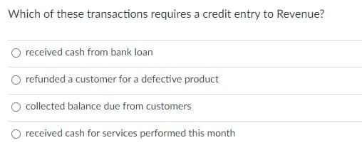 Which of these transactions requires a credit entry to Revenue?
O received cash from bank loan
refunded a customer for a defective product
O collected balance due from customers
O received cash for services performed this month

