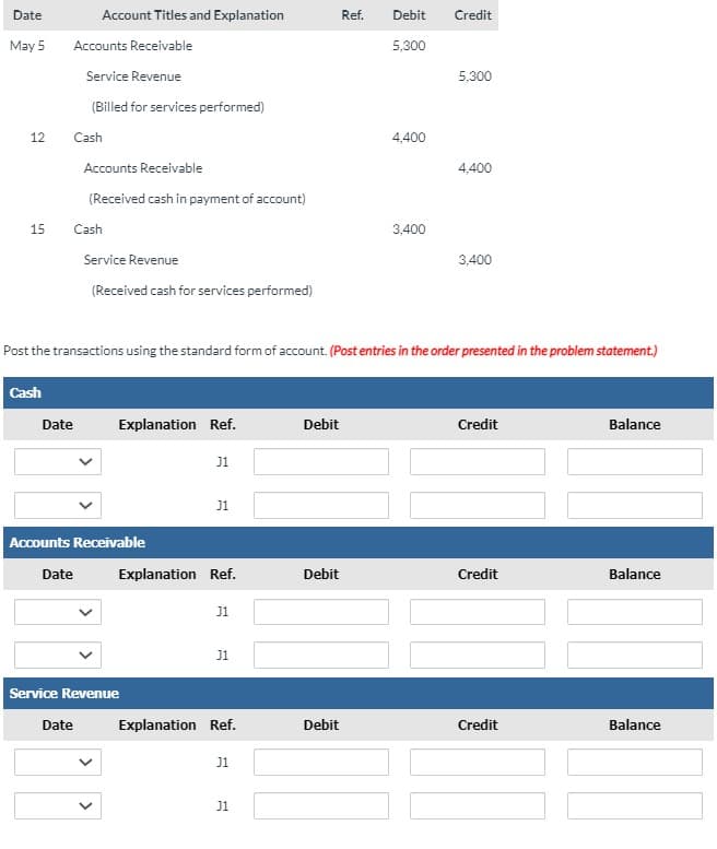 Date
Account Titles and Explanation
Ref.
Debit
Credit
May 5
Accounts Receivable
5,300
Service Revenue
5,300
(Billed for services performed)
12
Cash
4,400
Accounts Receivable
4,400
(Received cash in payment of account)
15
Cash
3,400
Service Revenue
3,400
(Received cash for services performed)
Post the transactions using the standard form of account. (Post entries in the order presented in the problem statement.)
Cash
Date
Explanation Ref.
Debit
Credit
Balance
J1
J1
Accounts Receivable
Date
Explanation Ref.
Debit
Credit
Balance
J1
J1
Service Revenue
Date
Explanation Ref.
Debit
Credit
Balance
J1
J1
