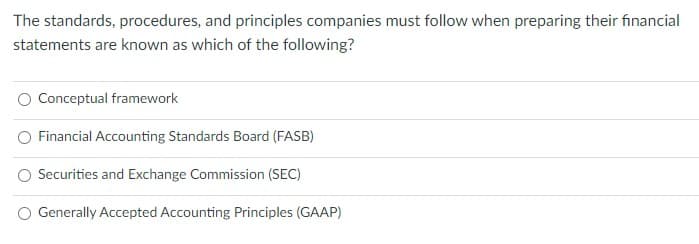 The standards, procedures, and principles companies must follow when preparing their financial
statements are known as which of the following?
Conceptual framework
Financial Accounting Standards Board (FASB)
Securities and Exchange Commission (SEC)
Generally Accepted Accounting Principles (GAAP)
