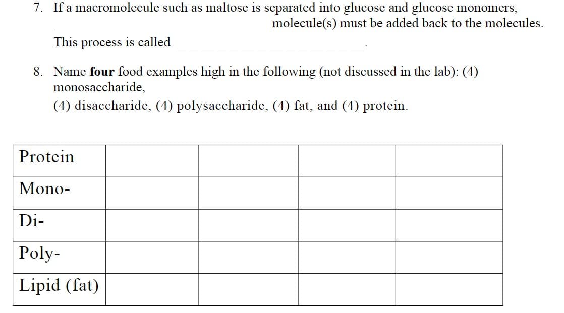 7. If a macromolecule such as maltose is separated into glucose and glucose monomers,
molecule(s) must be added back to the molecules.
This
process
is called
8. Name four food examples high in the following (not discussed in the lab): (4)
monosaccharide,
(4) disaccharide, (4) polysaccharide, (4) fat, and (4) protein.
Protein
Mono-
Di-
Poly-
Lipid (fat)
