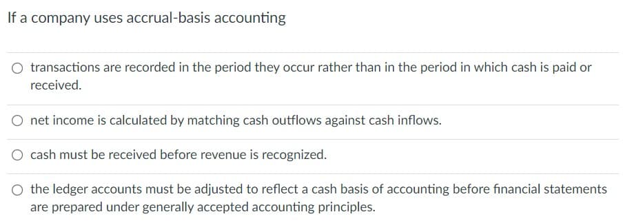 If a company uses accrual-basis accounting
O transactions are recorded in the period they occur rather than in the period in which cash is paid or
received.
net income is calculated by matching cash outflows against cash inflows.
O cash must be received before revenue is recognized.
O the ledger accounts must be adjusted to reflect a cash basis of accounting before financial statements
are prepared under generally accepted accounting principles.
