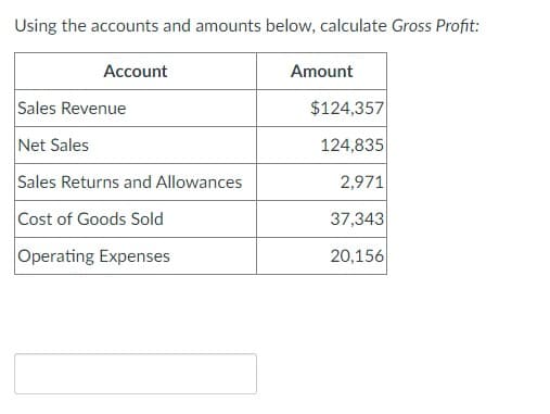 Using the accounts and amounts below, calculate Gross Profit:
Account
Amount
Sales Revenue
$124,357
Net Sales
124,835
Sales Returns and Allowances
2,971
Cost of Goods Sold
37,343
Operating Expenses
20,156
