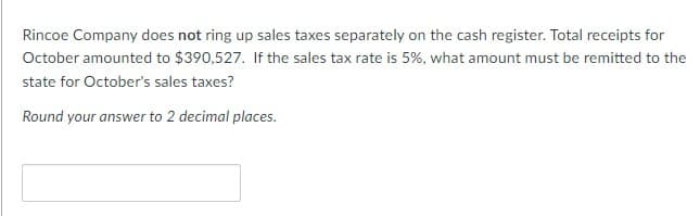 Rincoe Company does not ring up sales taxes separately on the cash register. Total receipts for
October amounted to $390,527. If the sales tax rate is 5%, what amount must be remitted to the
state for October's sales taxes?
Round your answer to 2 decimal places.
