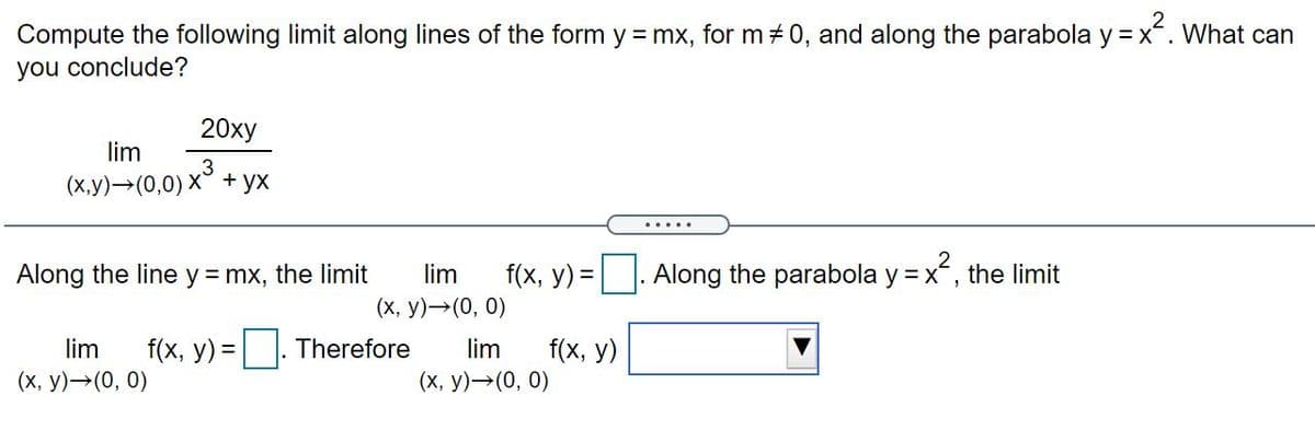 Compute the following limit along lines of the form y = mx, for m 0, and along the parabola y = x. What can
you conclude?
20xy
lim
(x.y)→(0,0) x³ + yx
.....
Along the line y = mx, the limit
lim
f(x, y) =. Along the parabola y = x, the limit
(x, y)→(0, 0)
f(x, y) = |. Therefore
f(x, у)
(х, у) — (0, 0)
lim
lim
(х, у) — (0, 0)
