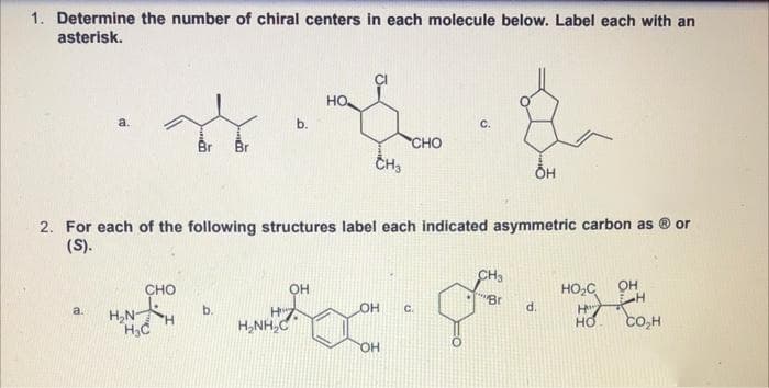 1. Determine the number of chiral centers in each molecule below. Label each with an
asterisk.
но.
a.
b.
с.
Br
Br
CHO
CH3
2. For each of the following structures label each indicated asymmetric carbon as
(S).
or
CH3
CHO
он
HO,C
OH
Br
a.
b.
OH
C.
d.
H,NH
H,NH,C
co,H
HO.
