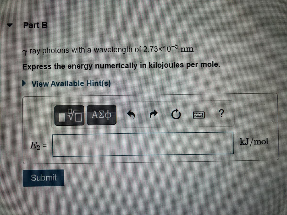 Part B
y-ray photons with a wavelength of 2.73x10-5 nm
Express the energy numerically in kilojoules per mole.
► View Available Hint(s)
E2 =
kJ/mol
Submit
