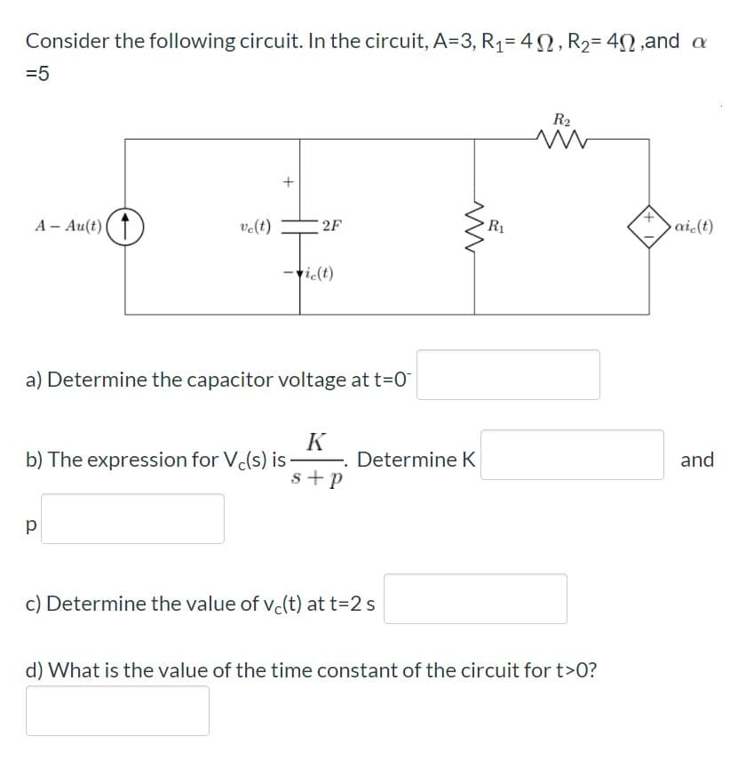 Consider the following circuit. In the circuit, A=3, R1= 4N, R2= 4N,and a
=5
R2
2F
R1
aic(t)
A - Au(t) (1
velt)
-tic(t)
a) Determine the capacitor voltage at t=0
K
and
b) The expression for V(s) is-
s+p
Determine K
c) Determine the value of v.(t) at t=2 s
d) What is the value of the time constant of the circuit for t>0?
+
