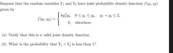 Suppose that the random variables Y1 and Y2 have joint probability density function f(yn.42)
given by
6yiy2, 0< yı < y2; y1 + y2 < 2,
f(y1, y2) =
0, elsewhere.
(a) Verify that this is a valid joint density function.
(b) What is the probability that Y1 + Y, is less than 1?
