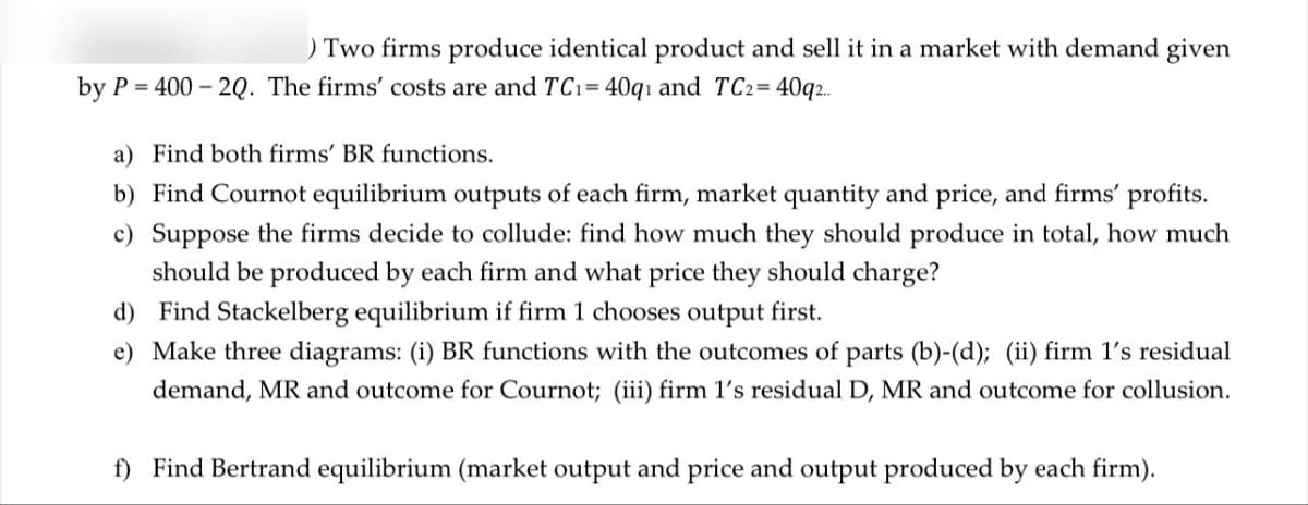 ) Two firms produce identical product and sell it in a market with demand given
by P 400 20. The firms' costs are and TC₁ = 40q1 and TC2=40q2..
a) Find both firms' BR functions.
b) Find Cournot equilibrium outputs of each firm, market quantity and price, and firms' profits.
c) Suppose the firms decide to collude: find how much they should produce in total, how much
should be produced by each firm and what price they should charge?
d) Find Stackelberg equilibrium if firm 1 chooses output first.
e) Make three diagrams: (i) BR functions with the outcomes of parts (b)-(d); (ii) firm 1's residual
demand, MR and outcome for Cournot; (iii) firm 1's residual D, MR and outcome for collusion.
f) Find Bertrand equilibrium (market output and price and output produced by each firm).