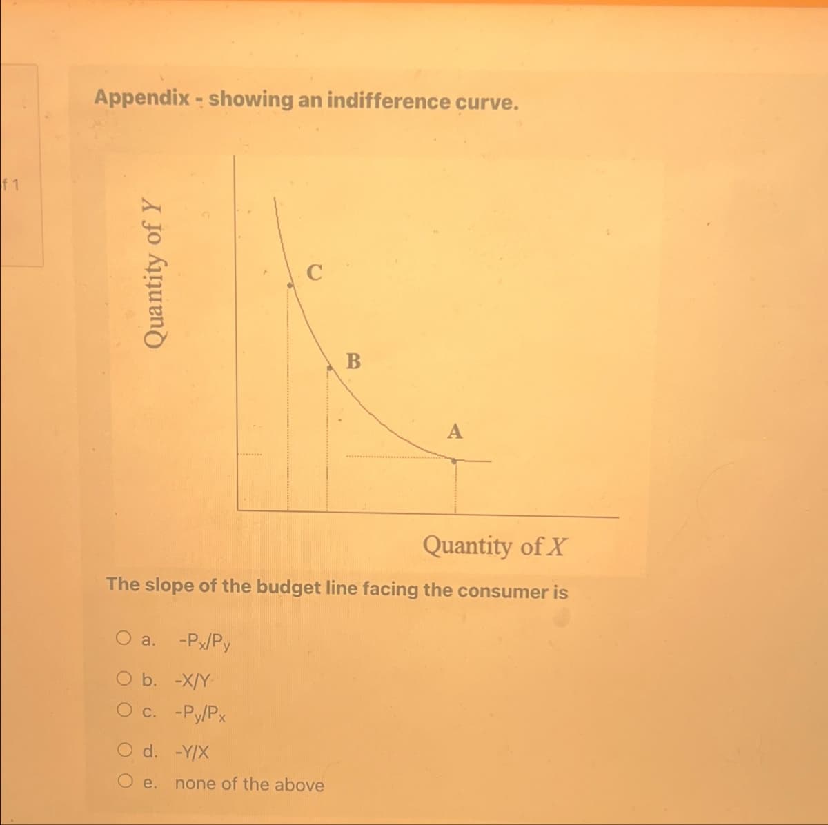 f 1
Appendix - showing an indifference curve.
Quantity of Y
C
B
Quantity of X
The slope of the budget line facing the consumer is
a.
-Px/Py
O b. -X/Y
O c. -Py/Px
d. -Y/X
e. none of the above