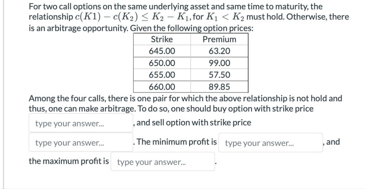 For two call options on the same underlying asset and same time to maturity, the
relationship c(K1) – c(K2) ≤ K2 – K₁, for K1 < K2 must hold. Otherwise, there
is an arbitrage opportunity. Given the following option prices:
Strike
Premium
645.00
63.20
650.00
99.00
655.00
57.50
89.85
660.00
Among the four calls, there is one pair for which the above relationship is not hold and
thus, one can make arbitrage. To do so, one should buy option with strike price
type your answer...
, and sell option with strike price
type your answer...
The minimum profit is type your answer...
and
the maximum profit is type your answer...