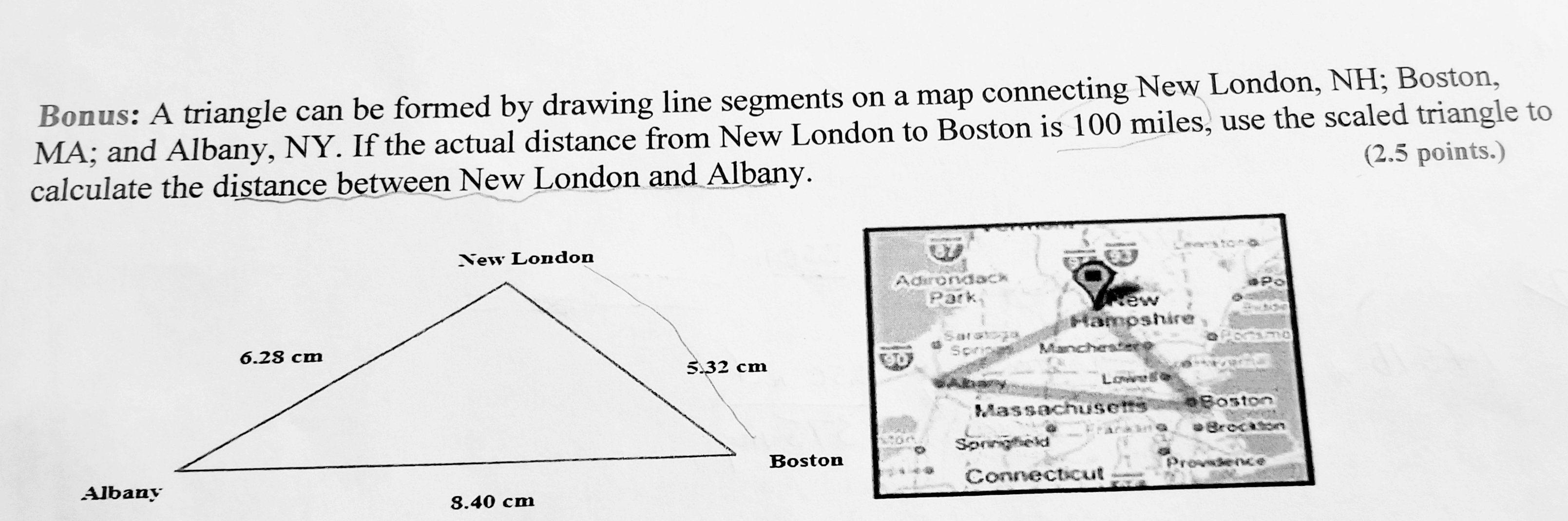 Bonus: A triangle can be formed by drawing line segments on a map connecting New London, NH; Boston,
MA; and Albany, NY. If the actual distance from New London to Boston is 100 miles, use the scaled triangle to
calculate the distance between New London and Albany.
(2.5 points.)
New London
Adhroviack
ew
Hampshire
6.28 cm
5.32 cm
Low
Boston
aBrecaton
Massachuset圬
Boston
Connecticut
Albany
8.40 cm
