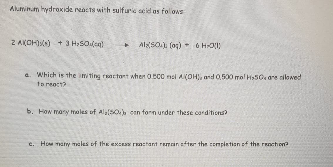 Aluminum hydroxide reacts with sulfuric acid as follows:
2 Al(OH)3(s) + 3 H2SO4(aq)
Al2(SO4)3 (aq) + 6 H20(1)
a. Which is the limiting reactant when 0.500 mol Al(OH)3 and 0.500 mol H2SO4 are allowed
to react?
b. How many moles of Al2(SO4)3 can form under these conditions?
c. How many moles of the excess reactant remain after the completion of the reaction?
