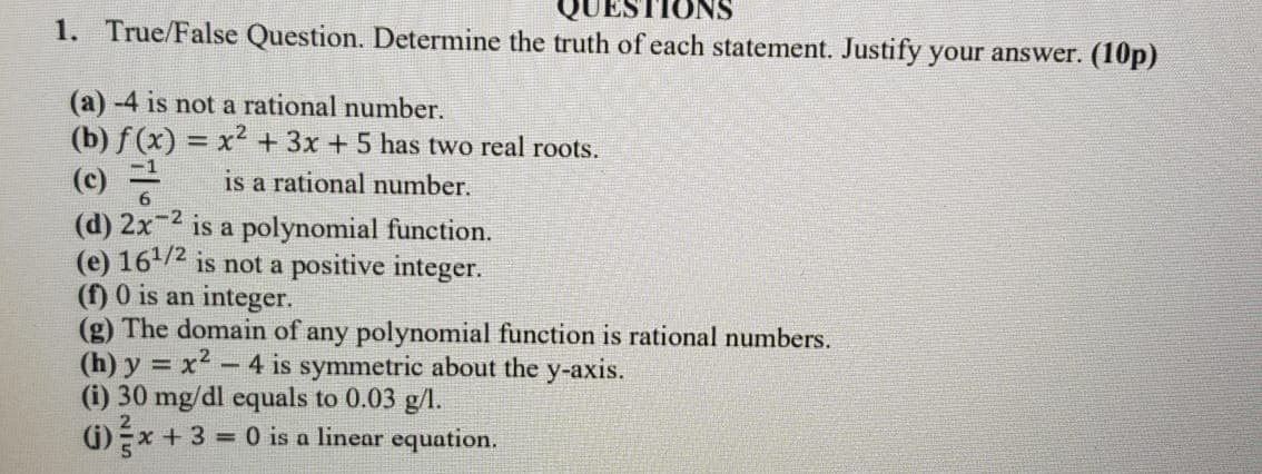 1. True/False Question. Determine the truth of each statement. Justify your answer. (10p)
(a) -4 is not a rational number.
(b) f (x) = x2 + 3x +5 has two real roots.
(c)
is a rational number.
(d) 2x-2 is a polynomial function.
(e) 16/2 is not a positive integer.
(f) 0 is an integer.
(g) The domain of any polynomial function is rational numbers.
(h) y = x2 - 4 is symmetric about the y-axis.
(i) 30 mg/dl equals to 0.03 g/l.
G)x + 3 = 0 is a linear equation.
